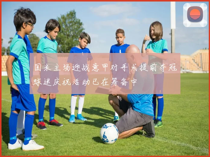 国米主场迎战意甲对手或提前夺冠球迷庆祝活动已在筹备中