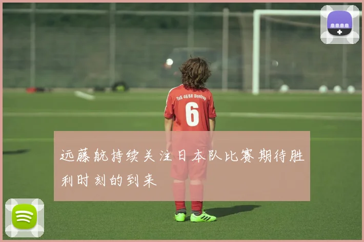 远藤航持续关注日本队比赛期待胜利时刻的到来