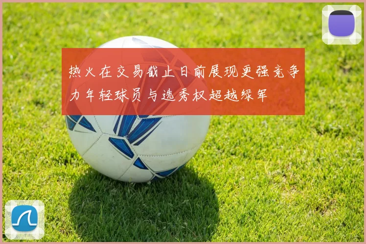 热火在交易截止日前展现更强竞争力年轻球员与选秀权超越绿军