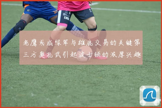 老鹰或成绿军与雄鹿交易的关键第三方奥孔武引起波士顿的浓厚兴趣