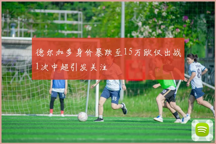 德尔加多身价暴跌至15万欧仅出战1次中超引发关注