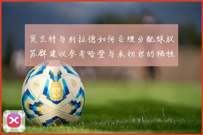莫兰特与利拉德如何合理分配球权苏群建议参考哈登与米切尔的牺牲精神