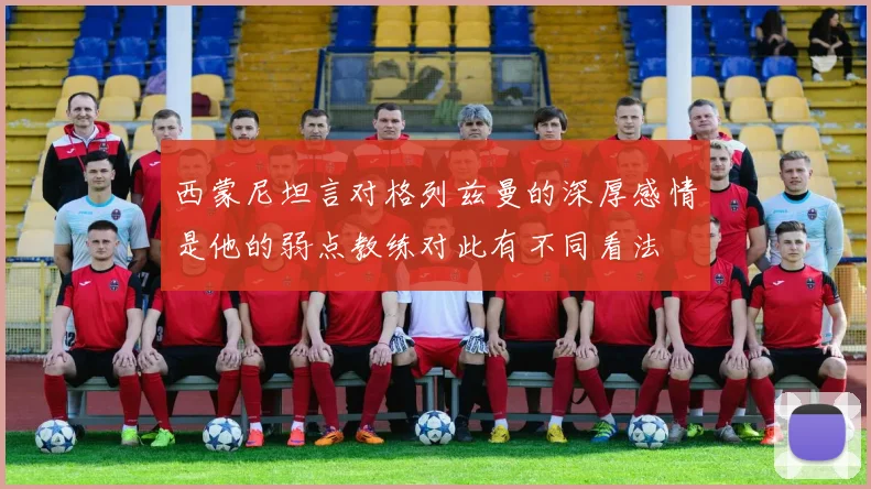 西蒙尼坦言对格列兹曼的深厚感情是他的弱点教练对此有不同看法