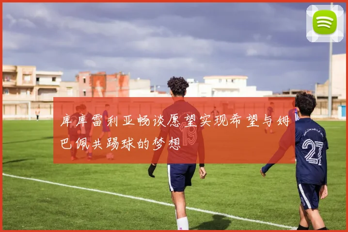 库库雷利亚畅谈愿望实现希望与姆巴佩共踢球的梦想