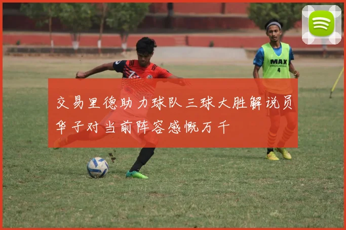交易里德助力球队三球大胜解说员华子对当前阵容感慨万千